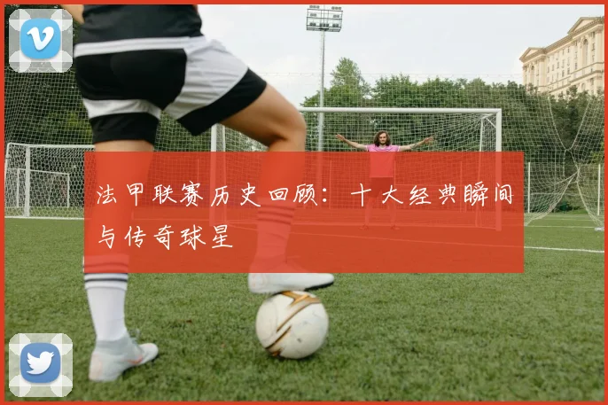 法甲联赛历史回顾:十大经典瞬间与传奇球星