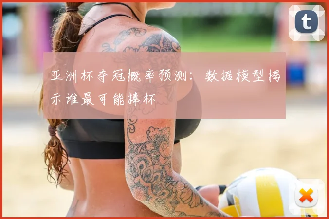 亚洲杯夺冠概率预测:数据模型揭示谁最可能捧杯