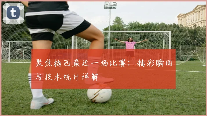 聚焦梅西最近一场比赛：精彩瞬间与技术统计详解