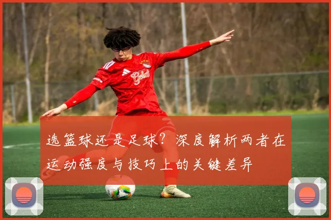 选篮球还是足球？深度解析两者在运动强度与技巧上的关键差异